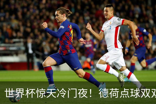 世界杯惊天冷门夜！德荷点球双双出局，利物浦无奈迎最大利好